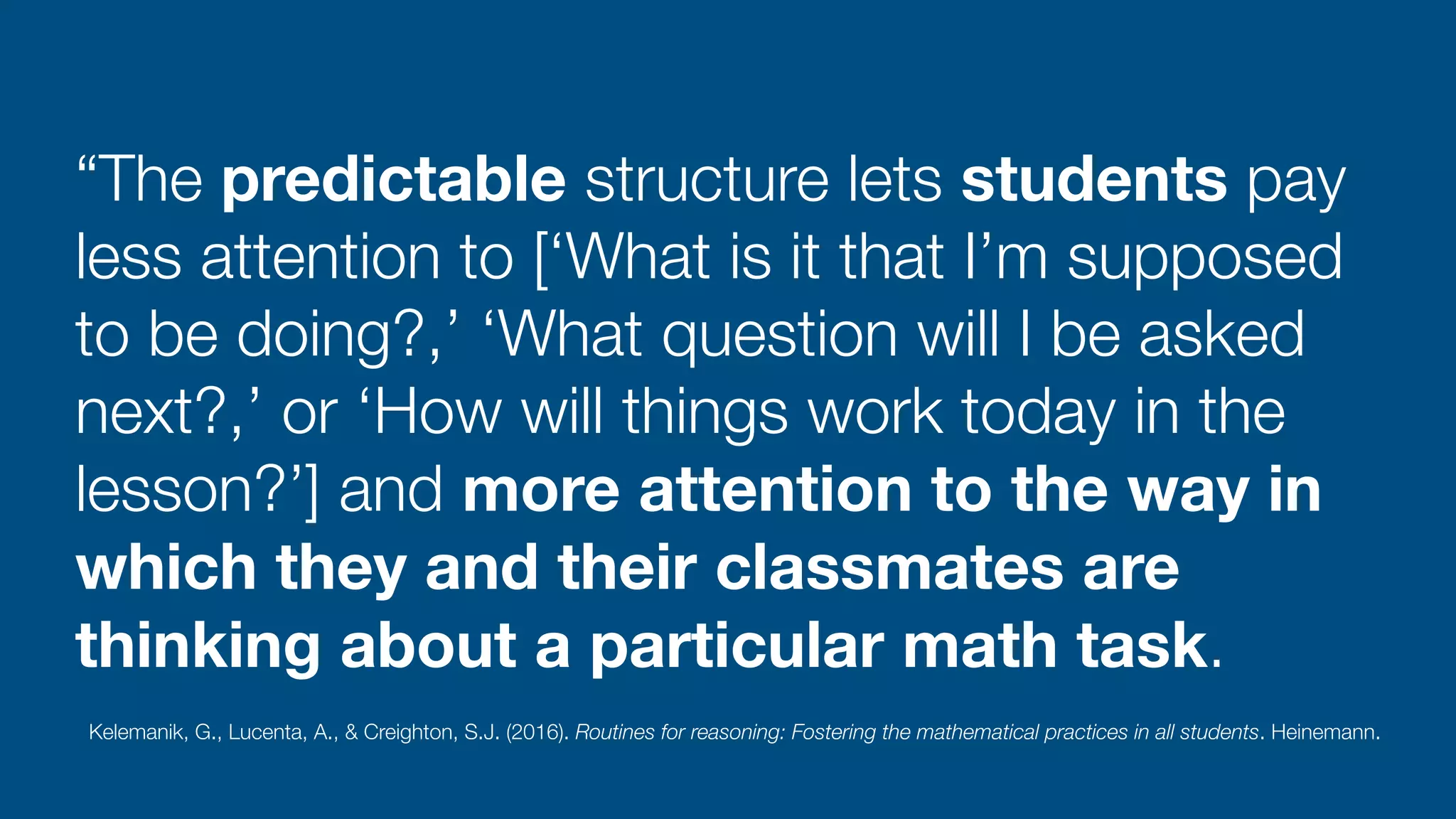 “The predictable structure lets students pay
less attention to [‘What is it that I’m supposed
to be doing?,’ ‘What question will I be asked
next?,’ or ‘How will things work today in the
lesson?’] and more attention to the way in
which they and their classmates are
thinking about a particular math task.
Kelemanik, G., Lucenta, A., & Creighton, S.J. (2016). Routines for reasoning: Fostering the mathematical practices in all students. Heinemann.
 