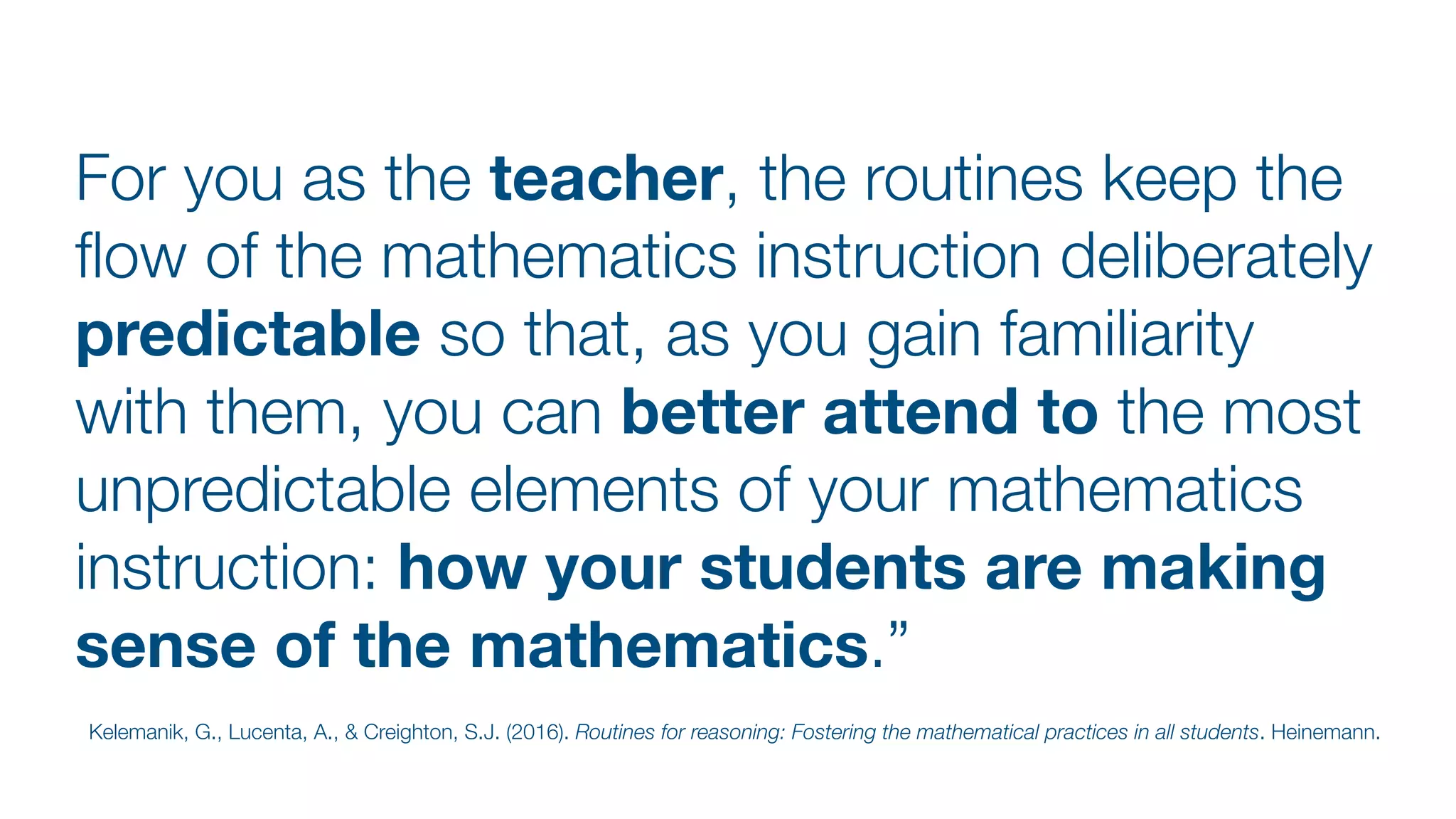 For you as the teacher, the routines keep the
fl
ow of the mathematics instruction deliberately
predictable so that, as you gain familiarity
with them, you can better attend to the most
unpredictable elements of your mathematics
instruction: how your students are making
sense of the mathematics.”
Kelemanik, G., Lucenta, A., & Creighton, S.J. (2016). Routines for reasoning: Fostering the mathematical practices in all students. Heinemann.
 