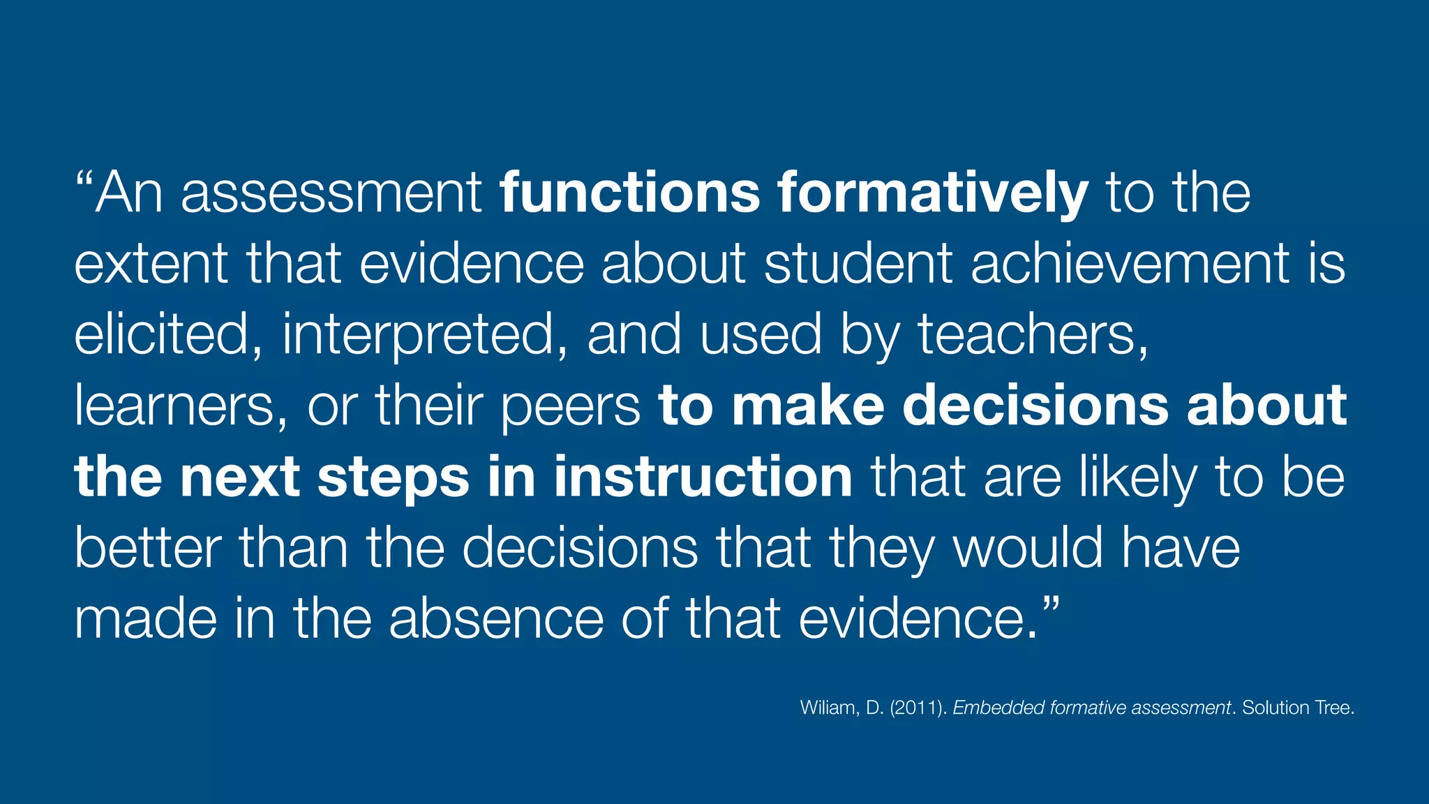 “An assessment functions formatively to the
extent that evidence about student achievement is
elicited, interpreted, and used by teachers,
learners, or their peers to make decisions about
the next steps in instruction that are likely to be
better than the decisions that they would have
made in the absence of that evidence.”
Wiliam, D. (2011). Embedded formative assessment. Solution Tree.
 