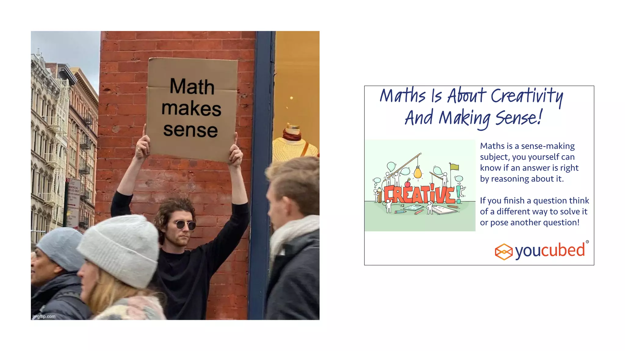 Maths Is About Creativity
And Making Sense!
Maths is a sense-making
subject, you yourself can
know if an answer is right
by reasoning about it.
If you ﬁnish a question think
of a diﬀerent way to solve it
or pose another question!
 