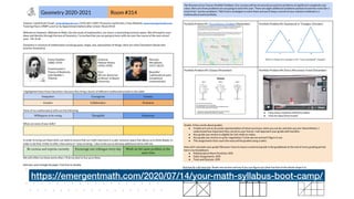 Geometry 2020-2021 Room #314
 
Teacher: Geoff Krall | Email: ​gmkrall@gmail.com​ | (555)-867-5309 | Pronouns: he/him/his | Class Website: ​www.emergentmath.com   
Tutoring Hours: MWF Lunch or by Appointment before/after school | Room #314 
 
Welcome to Geometry. Welcome to Math​. Like the study of mathematics, my class is a welcoming inclusive space. We will explore your 
ideas and identity through the lens of Geometry. I’m excited that you are going to learn with me over the course of the next school 
year. - Mr. Krall 
 
Geometry is a branch of mathematics involving space, shape, size, and position of things. Here are a few Geometers (those who 
practice Geometry). 
 
 
Emmy Noether 
(1882-1935) 
 
Fixed Einstein’s 
Theory of Relativity 
with ​Noether’s 
Theorem 
 
Vivienne 
Malone-Mayes 
(1932-1995) 
 
First 
African-American 
professor at Baylor 
University 
 
Maryam 
Mirzakhani 
(1977-2017) 
 
Beautiful 
mathematical work; 
exceptional 
communicator 
 
I highlighted these three Geometers because they bring a bunch of different mathematical skills to the table: 
Outspoken Courageous Curious
Creative Collaborative Persistent
 
Some of my mathematical skills are the following: 
Willingness to be wrong Thoughtful Humorous
 
What are some of ​your​ skills? 
   
 
 
 
In order to bring out these skills, we need to ensure that our math classroom is a safe, inclusive space that allows us to think deeply. In 
order to do that, I’d like to offer a few ​norms​ or “ways of being.” I also invite you to develop additional ​norms​ with me.  
Be curious and express curiosity Encourage one colleague every day Work on the same problem at the
same time
We will reflect on these ​norms​ often. I’ll do my best to live up to them.  
 
And now, some triangle dot paper​. Feel free to doodle. 
 
The Structure of our Course: Portfolio Problems​. Our courses will be structured around ten problems of significant complexity and 
value. Here are three problems we are going to solve this year. There are eight additional problems posted around the room (for a 
total of ten “anchor problems.” We’ll learn strategies to solve them and you’ll keep a record of your solution methods in a 
mathematical work portfolio. 
 
Portfolio Problem #1: ​Pizza Delivery Problem​ (September) 
 
Portfolio Problem #2: Equilateral-er Triangles (October) 
 
Portfolio Problem #3: Glasses (November) 
 
 
Portfolio Problem #4: Elmo’s Microwave Travel (December) 
 
 
● How many rotations will Elmo make? 
● How far does Elmo travel? 
 
Grades​. A few words about grades: 
● Grades are not an accurate representation of what you know, what you can do, and who you are. Nevertheless, I 
understand how important they can be to your future. I will approach your grade with humility.  
● Any grade you receive is eligible for full credit on redos. 
● Any grade you receive is up for negotiation. Come see me and we’ll figure it out. 
● The assignments that count the most will be graded using a ​rubric​.  
 
How will I calculate your grade? Because I have to input a numerical grade in the gradebook at the end of every grading period, 
here’s my breakdown: 
● Mathematical Work Portfolio: 40% 
● Daily Assignments: 40% 
● Tests and Quizzes: 20% 
 
And now for a bit more fun​. Shade one section and see if you can figure out what fraction of the whole shape it is. 
 
https://emergentmath.com/2020/07/14/your-math-syllabus-boot-camp/
 