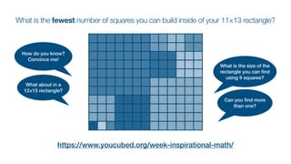 What is the fewest number of squares you can build inside of your 11×13 rectangle?
https://www.youcubed.org/week-inspirational-math/
How do you know?
Convince me!
What about in a
12×15 rectangle?
What is the size of the
rectangle you can
fi
nd
using 9 squares?
Can you
fi
nd more
than one?
 