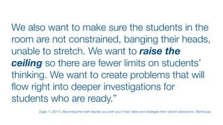 We also want to make sure the students in the
room are not constrained, banging their heads,
unable to stretch. We want to raise the
ceiling so there are fewer limits on students’
thinking. We want to create problems that will
fl
ow right into deeper investigations for
students who are ready.”
Zager, T. (2017). Becoming the math teacher you wish you’d had: Ideas and strategies from vibrant classrooms. Stenhouse.
 