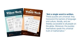 “Not a single word is written.
These puzzles are universal: they
transcend the barriers of language
and culture, literally, and are
thereby accessible to all people on
the globe. Moreover, the puzzles
themselves speak the universal
truth of mathematics.”
 