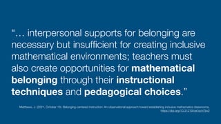 “… interpersonal supports for belonging are
necessary but insuf
fi
cient for creating inclusive
mathematical environments; teachers must
also create opportunities for mathematical
belonging through their instructional
techniques and pedagogical choices.”
Matthews, J. (2021, October 15). Belonging-centered instruction: An observational approach toward establishing inclusive mathematics classrooms.
 
https://doi.org/10.31219/osf.io/n7bv2
 