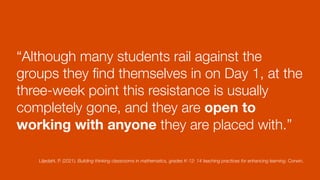 “Although many students rail against the
groups they
fi
nd themselves in on Day 1, at the
three-week point this resistance is usually
completely gone, and they are open to
working with anyone they are placed with.”
Liljedahl, P. (2021). Building thinking classrooms in mathematics, grades K-12: 14 teaching practices for enhancing learning. Corwin.
 