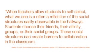 “When teachers allow students to self-select,
what we see is a often a re
fl
ection of the social
structures easily observable in the hallways.
Students choose their friends, their af
fi
nity
groups, or their social groups. These social
structures can create barriers to collaboration
in the classroom.
Liljedahl, P. (2021). Building thinking classrooms in mathematics, grades K-12: 14 teaching practices for enhancing learning. Corwin.
 