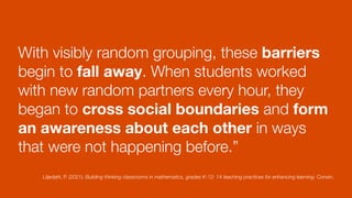 With visibly random grouping, these barriers
begin to fall away. When students worked
with new random partners every hour, they
began to cross social boundaries and form
an awareness about each other in ways
that were not happening before.”
Liljedahl, P. (2021). Building thinking classrooms in mathematics, grades K-12: 14 teaching practices for enhancing learning. Corwin.
 