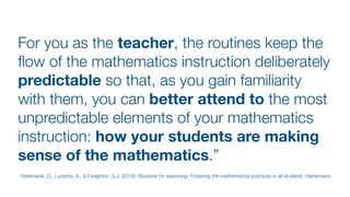 For you as the teacher, the routines keep the
fl
ow of the mathematics instruction deliberately
predictable so that, as you gain familiarity
with them, you can better attend to the most
unpredictable elements of your mathematics
instruction: how your students are making
sense of the mathematics.”
Kelemanik, G., Lucenta, A., & Creighton, S.J. (2016). Routines for reasoning: Fostering the mathematical practices in all students. Heinemann.
 