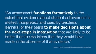 “An assessment functions formatively to the
extent that evidence about student achievement is
elicited, interpreted, and used by teachers,
learners, or their peers to make decisions about
the next steps in instruction that are likely to be
better than the decisions that they would have
made in the absence of that evidence.”
Wiliam, D. (2011). Embedded formative assessment. Solution Tree.
 