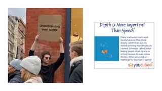 Depth Is More Important
Than Speed!
Many mathematicians work
slowly because they think
deeply rather than quickly.
Award-winning mathematician
Laurent Schwartz talked about
feeling stupid when he was in
school because he was a slow
thinker. When you work on
maths go for depth over speed!
 