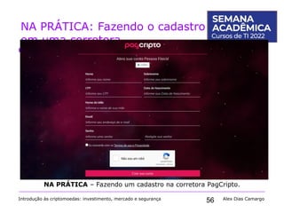 56
NA PRÁTICA: Fazendo o cadastro
em uma corretora
Introdução às criptomoedas: investimento, mercado e segurança Alex Dias Camargo
NA PRÁTICA – Fazendo um cadastro na corretora PagCripto.
 