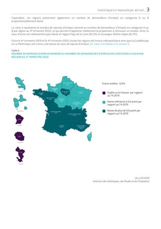 STATISTIQUES ET INDICATEURS #21.017 _ 3
Stable ou en hausse par rapport
auT4 2019
Baisse inférieure à 0,6 point par
rapport auT4 2019
Baisse de plus de 0,6 point par
rapport auT4 2019
France entière : 6,9%
Léo LACHKAR
Direction des Statistiques, des Études et de l’Évaluation
Hauts-de-France
6,8%
Normandie
7,4%
Bretagne
7,9%
Pays de la Loire
8,5% Centre-
Val de loire
7,5%
Île-de-France
6,4%
Grand Est
6,8%
Bourgogne-
Franche-Comté
7,5%
Auvergne-Rhône-Alpes
8,3%
Nouvelle Aquitaine
7,5%
Occitanie
6,3%
Provence-Alpes-
Côte d’Azur
6,5%
Corse
5,7%
Guadeloupe
Guyane
4,4%
3,9%
Martinique
4,8%
La Réunion
3,9%
1 200
Mayotte
4,3%
Cependant, ces régions présentent également un nombre de demandeurs d’emploi en catégories A ou B
proportionnellement élevé.
La carte 2 représente le nombre de reprises d’emploi ramené au nombre de demandeurs d’emploi en catégories A ou
B par région au 4e trimestre 2020, ce qui permet d’apprécier réellement la propension à retrouver un emploi. Ainsi, le
taux d’accès est relativement plus élevé en région Pays de la Loire (8,5%) et Auvergne-Rhône-Alpes (8,3%).
Entre le 4e trimestre 2019 et le 4e trimestre 2020, toutes les régions de France métropolitaine ainsi que la Guadeloupe
et La Martinique ont connu une baisse du taux de reprise d’emploi. [cf. Carte 2 et tableau 2 en annexe 1].
Carte 2
NOMBRE DE REPRISES D’EMPLOI RAMENÉ AU NOMBRE DE DEMANDEURS D’EMPLOI EN CATÉGORIES A OU B PAR
RÉGION AU 4E
TRIMESTRE 2020
 