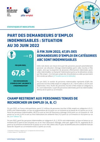 FEVRIER 2023 #23.007 - 1
STATISTIQUES ET INDICATEURS
STATISTIQUES ET INDICATEURS
Cette note donne une mesure de la part des personnes pouvant potentiellement
percevoir une allocation chômage (indemnisables) parmi celles inscrites à Pôle
emploi, ainsi que la proportion de personnes effectivement indemnisées parmi
celles indemnisables. Le champ de l’indemnisation porte sur les allocations versées
par Pôle emploi ; il ne tient pas compte des rémunérations ou aides qui pourraient
être versées par ailleurs [cf. Encadré sources & méthodes].
Fin juin 2022, le nombre de personnes indemnisables représente 67,8% des
personnes inscrites à Pôle emploi en catégories A, B, C. Parmi celles-ci, 67,2% sont
indemnisées. Ainsi, 45,6% des personnes inscrites à Pôle emploi en catégories A,
B, C sont indemnisées. La part des personnes indemnisées parmi les indemnisables
diminue de 0,1 point sur un trimestre.
STATISTIQUES ET INDICATEURS
PART DES DEMANDEURS D’EMPLOI
INDEMNISABLES : SITUATION
AU 30 JUIN 2022
CHAMP RESTREINT AUX PERSONNES TENUES DE
RECHERCHER UN EMPLOI (A, B, C)
1. Demandeurs d’emploi en catégories A, B, C ou dispensés de recherche d’emploi.
2. Entrée en vigueur le 1er
décembre 2021.
À FIN JUIN 2022, 67,8% DES
DEMANDEURS D’EMPLOI EN CATÉGORIES
ABC SONT INDEMNISABLES
DESDEMANDEURS
D’EMPLOIONT UN DROIT À
L’INDEMNISATION1
FIN JUIN 2022,
67,8 %
Fin juin 2022, en France métropolitaine, parmi 5,1 millions de personnes inscrites à Pôle emploi en catégories A, B, C,
67,8% sont indemnisables, un taux en augmentation de 0,4 point sur un trimestre et en baisse de 4,2 points sur un an.
Parmi les personnes indemnisables, 60,1% le sont au titre de l’Assurance chômage (+0,6 point sur un trimestre et -4,8
points sur un an), 6,4% le sont au titre d’allocations de solidarité-Etat (-0,2 point sur un trimestre et +0,6 point sur un
an, [voir Tableau 1]).
Fin juin 2022, parmi les personnes indemnisables en catégories A, B, C, 67,2% sont indemnisées, un taux en baisse sur un
trimestre de 0,1 point et de 3,8 points sur un an. Pour l’Assurance chômage, cette part, égale à 65,7%, augmente de 0,1
point sur le trimestre et diminue de 4,1 points sur un an. Elle s’élève à 82,7% pour les bénéficiaires de la solidarité-Etat (en
baisse de 1,8 point sur un trimestre et de 2,7 points sur un an).
 