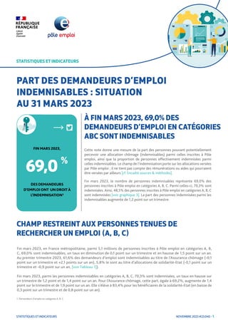 NOVEMBRE 2023 #23.040 - 1
STATISTIQUES ET INDICATEURS
STATISTIQUES ET INDICATEURS
Cette note donne une mesure de la part des personnes pouvant potentiellement
percevoir une allocation chômage (indemnisables) parmi celles inscrites à Pôle
emploi, ainsi que la proportion de personnes effectivement indemnisées parmi
celles indemnisables. Le champ de l’indemnisation porte sur les allocations versées
par Pôle emploi ; il ne tient pas compte des rémunérations ou aides qui pourraient
être versées par ailleurs [cf. Encadré sources & méthodes].
Fin mars 2023, le nombre de personnes indemnisables représente 69,0% des
personnes inscrites à Pôle emploi en catégories A, B, C. Parmi celles-ci, 70,3% sont
indemnisées. Ainsi, 48,5% des personnes inscrites à Pôle emploi en catégories A, B, C
sont indemnisées [voir graphique 3]. La part des personnes indemnisées parmi les
indemnisables augmente de 1,2 point sur un trimestre.
STATISTIQUES ET INDICATEURS
PART DES DEMANDEURS D’EMPLOI
INDEMNISABLES : SITUATION
AU 31 MARS 2023
CHAMP RESTREINT AUX PERSONNES TENUES DE
RECHERCHER UN EMPLOI (A, B, C)
1. Demandeurs d’emploi en catégories A, B, C.
À FIN MARS 2023, 69,0% DES
DEMANDEURS D’EMPLOI EN CATÉGORIES
ABC SONT INDEMNISABLES
DESDEMANDEURS
D’EMPLOIONT UN DROIT À
L’INDEMNISATION1
FIN MARS 2023,
69,0 %
Fin mars 2023, en France métropolitaine, parmi 5,1 millions de personnes inscrites à Pôle emploi en catégories A, B,
C, 69,0% sont indemnisables, un taux en diminution de 0,1 point sur un trimestre et en hausse de 1,5 point sur un an.
Au premier trimestre 2023, 61,6% des demandeurs d’emploi sont indemnisables au titre de l’Assurance chômage (-0,1
point sur un trimestre et +2,1 points sur un an), 5,8% le sont au titre d’allocations de solidarité-Etat (-0,1 point sur un
trimestre et -0,9 point sur un an, [voir Tableau 1]).
Fin mars 2023, parmi les personnes indemnisables en catégories A, B, C, 70,3% sont indemnisées, un taux en hausse sur
un trimestre de 1,2 point et de 1,4 point sur un an. Pour l’Assurance chômage, cette part, égale à 69,2%, augmente de 1,4
point sur le trimestre et de 1,9 point sur un an. Elle s’élève à 83,4% pour les bénéficiaires de la solidarité-Etat (en baisse de
0,3 point sur un trimestre et de 0,8 point sur un an).
 