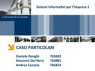 Sistemi	
  Informa5vi	
  per	
  l’Impresa	
  2	
  




CASO	
  PARTICOLARI	
  
Daniele	
  Donghi	
            765692	
  
Giovanni	
  Del	
  Nero	
      766881	
  
Andrea	
  Cazzola	
            765823	
  
 