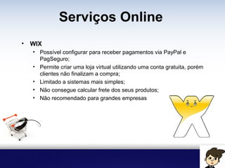Serviços Online
• WIX
• Possível configurar para receber pagamentos via PayPal e
PagSeguro;
• Permite criar uma loja virtual utilizando uma conta gratuita, porém
clientes não finalizam a compra;
• Limitado a sistemas mais simples;
• Não consegue calcular frete dos seus produtos;
• Não recomendado para grandes empresas
 