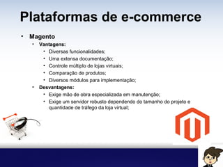 Plataformas de e-commerce
• Magento
• Vantagens:
• Diversas funcionalidades;
• Uma extensa documentação;
• Controle múltiplo de lojas virtuais;
• Comparação de produtos;
• Diversos módulos para implementação;
• Desvantagens:
• Exige mão de obra especializada em manutenção;
• Exige um servidor robusto dependendo do tamanho do projeto e
quantidade de tráfego da loja virtual;
 