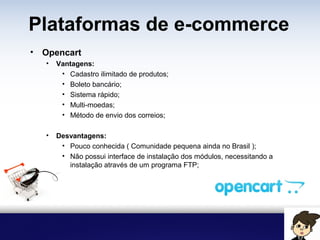 Plataformas de e-commerce
• Opencart
• Vantagens:
• Cadastro ilimitado de produtos;
• Boleto bancário;
• Sistema rápido;
• Multi-moedas;
• Método de envio dos correios;
• Desvantagens:
• Pouco conhecida ( Comunidade pequena ainda no Brasil );
• Não possui interface de instalação dos módulos, necessitando a
instalação através de um programa FTP;
 