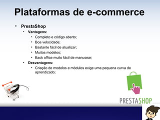 Plataformas de e-commerce
• PrestaShop
• Vantagens:
• Completo e código aberto;
• Boa velocidade;
• Bastante fácil de atualizar;
• Muitos modelos;
• Back office muito fácil de manusear;
• Desvantagens:
• Criação de modelos e módulos exige uma pequena curva de
aprendizado;
 