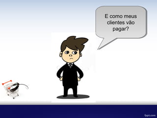 E como meus
clientes vão
pagar?
 