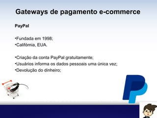 Gateways de pagamento e-commerce
PayPal
• Fundada em 1998;
• Califórnia, EUA.
• Criação da conta PayPal gratuitamente;
• Usuários informa os dados pessoais uma única vez;
• Devolução do dinheiro;
 
