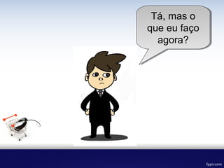 Tá, mas o que
eu faço
agora?
 