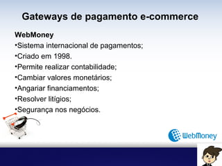 Gateways de pagamento e-commerce
WebMoney
• Sistema internacional de pagamentos;
• Criado em 1998.
• Permite realizar contabilidade;
• Cambiar valores monetários;
• Angariar financiamentos;
• Resolver litígios;
• Segurança nos negócios.
 