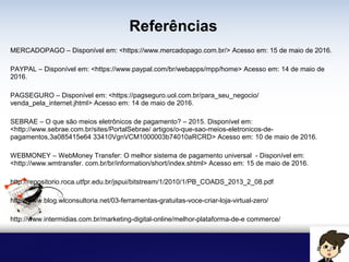 Referências
MERCADOPAGO – Disponível em: <https://www.mercadopago.com.br/> Acesso em: 15 de maio de 2016.
PAYPAL – Disponível em: <https://www.paypal.com/br/webapps/mpp/home> Acesso em: 14 de maio de
2016.
PAGSEGURO – Disponível em: <https://pagseguro.uol.com.br/para_seu_negocio/
venda_pela_internet.jhtml> Acesso em: 14 de maio de 2016.
SEBRAE – O que são meios eletrônicos de pagamento? – 2015. Disponível em:
<http://www.sebrae.com.br/sites/PortalSebrae/ artigos/o-que-sao-meios-eletronicos-de-
pagamentos,3a085415e64 33410VgnVCM1000003b74010aRCRD> Acesso em: 10 de maio de 2016.
WEBMONEY – WebMoney Transfer: O melhor sistema de pagamento universal - Disponível em:
<http://www.wmtransfer. com.br/br/information/short/index.shtml> Acesso em: 15 de maio de 2016.
http://repositorio.roca.utfpr.edu.br/jspui/bitstream/1/2010/1/PB_COADS_2013_2_08.pdf
http://www.blog.wlconsultoria.net/03-ferramentas-gratuitas-voce-criar-loja-virtual-zero/
http://www.intermidias.com.br/marketing-digital-online/melhor-plataforma-de-e commerce/
 