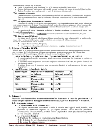 Cours : Informatique – filière : SEG – Semestre : S3 – Professeur : Haimoudi El Khatir Page 8
Les trois types de collision sont les suivants:
 Locale : le signal circule sur le câble jusqu’’à ce qu’’il rencontre un signal de l’autre station
 Distante : La longueur d’une trame est inférieure à la longueur minimum, et la somme de contrôle FCS est invalide.
 Tardive : Se produise âpres que les premier 64 octets de données ont étaient envoyées.
7.6. Domaine de collisions.
On appelle domaines de collision des segments du réseau physique dans lesquels des collisions peuvent se produire.
Dans un domaine de collisions quand un équipement effectue une transmission, tous les autres équipements la
reçoivent.
7.7. La segmentation de domaine de collisions.
Un domaine de collision est créé lorsque plusieurs ordinateurs sont connectés à un même média partagé qui n'est pas
relié aux autres équipements du réseau. Cette situation limite le nombre des ordinateurs qui peuvent utiliser le segment. Les
équipements de couche 1 (Répéteurs, Concentrateur) permettent d'étendre les domaines de collision, mais pas de les
contrôler.
Les équipements de couche 2 segmentent ou divisent les domaines de collision. Les équipements de couche 2 sont
les ponts et les commutateurs.
Les équipements de couche 3 (Les Routeurs) subdivisent les domaines de collision en domaines plus petits.
7.8. Réseaux sans fil WLAN.
Les réseaux sans fil utilisent la radiofréquence (RF), des rayons laser, des ondes infrarouges (IR), un satellite ou des
micro-ondes pour transporter les signaux entre les ordinateurs sans connexion de câble permanente.
La mise en œuvre d’un réseau sans fil nécessite :
 Un point d’accès (Émetteur, Récepteur) ;
 Les équipements Informatiques (Ordinateurs, Impriment...) équipé par des cartes réseaux sans fil.
8. Réseaux Etendus WAN.
Un réseau WAN est un réseau de communication de données qui fonctionne au-delà de la portée géographique d’un réseau
LAN. Les réseaux WAN et LAN ont pour différence principale qu'une société ou une entreprise doit s'abonner à un
fournisseur d'accès WAN extérieur pour utiliser les services de réseau d'un opérateur WAN.
• Les principales caractéristiques des réseaux étendus sont les suivantes :
 ils connectent généralement des périphériques séparés par une zone géographique plus étendue que ne peut couvrir
un réseau local ;
 ils utilisent les services d’opérateurs, tels que des compagnies de téléphone ou de câble, des systèmes satellite et des
fournisseurs de réseau ;
 ils utilisent divers types de connexions série pour permettre l’accès à la bande passante sur de vastes zones
géographiques.
 Les déférentes technologies WAN.
Technologies Options de connexions
de liaisons
Protocoles de
liaison de données
Ligne Louée Dédié PPP
RNIS Commutation de
circuits
LAPD
X25 Commutation de
paquets
LAPB
Frame Relay Commutation de
cellules
LAPF
9. Internet.
Réseau de télécommunication international reliant des ordinateurs à l’aide du protocole IP. Ce
réseau sert principalement de support à la transmission de pages web, de courriels et de fichiers.
9.1.Les acteurs d’internet.
A. Les fournisseurs d’accès à internet FAI.
FAI signifie littéralement Fournisseur d'accès à Internet. On l'appelle aussi provider, mot
provenant de l'appellation anglaise ISP, qui signifie Internet Service Provider (traduction:
Fournisseur de services Internet). C'est un service (la plupart du temps payant) qui vous permet
de vous connecter à Internet.
B. Les organismes chargés :
 D’élaborer des standards de fonctionnement et de coopération;
 De définition des nouvelles normes techniques ;
 De gestion des adresses internet.
 