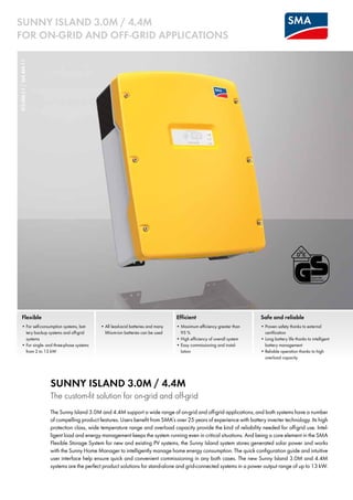 SI3.0M-11/SI4.4M-11SUNNY ISLAND 3.0M / 4.4M
FOR ON-GRID AND OFF-GRID APPLICATIONS
Flexible
•	For self-consumption systems, bat-
tery backup systems and off-grid
systems
•	For single- and three-phase systems
from 2 to 13 kW
•	All lead-acid batteries and many
lithium-ion batteries can be used
Safe and reliable
•	Proven safety thanks to external
certification
•	Long battery life thanks to intelligent
battery management
•	Reliable operation thanks to high
overload capacity
Efficient
•	Maximum efficiency greater than
95 %
•	High efficiency of overall system
•	Easy commissioning and instal-
lation
SUNNY ISLAND 3.0M / 4.4M
The custom-fit solution for on-grid and off-grid
The Sunny Island 3.0M and 4.4M support a wide range of on-grid and off-grid applications, and both systems have a number
of compelling product features. Users benefit from SMA’s over 25 years of experience with battery inverter technology. Its high
protection class, wide temperature range and overload capacity provide the kind of reliability needed for off-grid use. Intel-
ligent load and energy management keeps the system running even in critical situations. And being a core element in the SMA
Flexible Storage System for new and existing PV systems, the Sunny Island system stores generated solar power and works
with the Sunny Home Manager to intelligently manage home energy consumption. The quick configuration guide and intuitive
user interface help ensure quick and convenient commissioning in any both cases. The new Sunny Island 3.0M and 4.4M
systems are the perfect product solutions for stand-alone and grid-connected systems in a power output range of up to 13 kW.
 