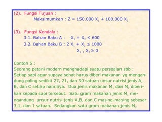 (2). Fungsi Tujuan :
Maksimumkan : Z = 150.000 X1 + 100.000 X2
(3). Fungsi Kendala :
3.1. Bahan Baku A : X1 + X2 ≤ 600
3.2. Bahan Baku B : 2 X1 + X2 ≤ 1000
X1 , X2 ≥ 0
Contoh 5 :
Seorang petani modern menghadapi suatu persoalan sbb :
Setiap sapi agar supaya sehat harus diberi makanan yg mengan-
dung paling sedikit 27, 21, dan 30 satuan unsur nutrisi jenis A,
B, dan C setiap hanrinya. Dua jenis makanan M1 dan M2 diberi-
kan kepada sapi tersebut. Satu gram makanan jenis M1 me-
ngandung unsur nutrisi jenis A,B, dan C masing-masing sebesar
3,1, dan 1 satuan. Sedangkan satu gram makanan jenis M2
 