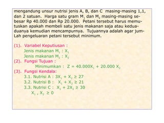 mengandung unsur nutrisi jenis A, B, dan C masing-masing 1,1,
dan 2 satuan. Harga satu gram M1 dan M2 masing-masing se-
besar Rp 40.000 dan Rp 20.000. Petani tersebut harus memu-
tuskan apakah membeli satu jenis makanan saja atau kedua-
duanya kemudian mencampurnya. Tujuannya adalah agar jum-
Lah pengeluaran petani tersebut minimum.
(1). Variabel Keputiusan :
Jenis makanan M1 : X1
Jenis makanan M2 : X2
(2). Fungsi Tujuan :
Minimumkan : Z = 40.000X1 + 20.000 X2
(3). Fungsi Kendala:
3.1. Nutrisi A : 3X1 + X2 ≥ 27
3.2. Nutrisi B : X1 + X2 ≥ 21
3.3. Nutrisi C : X1 + 2X2 ≥ 30
X1 , X2 ≥ 0
 
