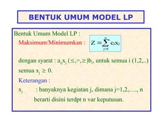 BENTUK UMUM MODEL LP
Bentuk Umum Model LP :
Maksimum/Minimumkan :
dengan syarat : aijxj (,=,)bi, untuk semua i (1,2,..)
semua xj  0.
Keterangan :
xj : banyaknya kegiatan j, dimana j=1,2,…., n
berarti disini terdpt n var keputusan.



n
1
j
j
jx
c
Z
 