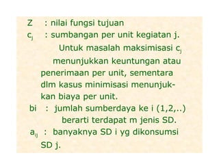 Z : nilai fungsi tujuan
cj : sumbangan per unit kegiatan j.
Untuk masalah maksimisasi cj
menunjukkan keuntungan atau
penerimaan per unit, sementara
dlm kasus minimisasi menunjuk-
kan biaya per unit.
bi : jumlah sumberdaya ke i (1,2,..)
berarti terdapat m jenis SD.
aij : banyaknya SD i yg dikonsumsi
SD j.
 