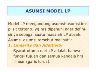ASUMSI MODEL LP
Model LP mengandung asumsi-asumsi im-
plisit tertentu yg hrs dipenuhi agar defini-
sinya sebagai suatu masalah LP absah.
Asumsi-asumsi tersebut meliputi :
1. Linearity dan Additivity
Syarat utama dari LP adalah bahwa
fungsi tujuan dan semua kendala hrs
linear (garis lurus).
 