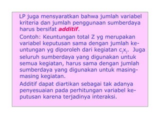 LP juga mensyaratkan bahwa jumlah variabel
kriteria dan jumlah penggunaan sumberdaya
harus bersifat additif.
Contoh: Keuntungan total Z yg merupakan
variabel keputusan sama dengan jumlah ke-
untungan yg diporoleh dari kegiatan cjxj. Juga
seluruh sumberdaya yang digunakan untuk
semua kegiatan, harus sama dengan jumlah
sumberdaya yang digunakan untuk masing-
masing kegiatan.
Additif dapat diartikan sebagai tak adanya
penyesuaian pada perhitungan variabel ke-
putusan karena terjadinya interaksi.
 