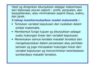Hasil yg diinginkan ditunjukkan sebagai maksimisasi
dari beberapa ukuran seperti : profit, penjualan, dan
kesejahteraan, atau minimalisasi seperti biaya, waktu,
dan jarak.
3 tahap memformulasikan model matematik :
 Tentukan variabel keputusan dan nyatakan dalam
simbol matematik.
 Membentuk fungsi tujuan yg ditunjukkan sebagai
suatu hubungan linear dari variabel keputusan.
 Menentukan semua kendala masalah tersebut dan
mengekspresikan dalam persamaan atau pertidak-
samaan yg juga merupakan hubungan linear dari
variabel keputusan yg mencerminkan keterbatasan
sumberdaya masalah tersebut.
 