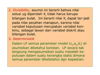 2. Divisibility, asumsi ini berarti bahwa nilai
solusi yg diperoleh Xj tidak harus berupa
bilangan bulat. Ini berarti nilai Xj dapat ter-jadi
pada nilai pecahan manapun, karena nilai
variabel keputusan merupakan variabel kon-
kinu, sebagai lawan dari variabel diskrit atau
bilangan bulat.
3. Deterministik
Dalam LP semua parameter model (cj,aij,bi) di-
asumsikan diketahui konstan. LP secara tak
langsung mengasumsikan suatu masalah ke-
putusan dalam suatu kerangka statis dimana
semua parameter diketetahui dgn kepastian.
 
