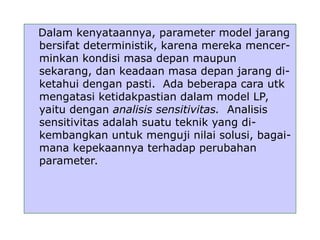 Dalam kenyataannya, parameter model jarang
bersifat deterministik, karena mereka mencer-
minkan kondisi masa depan maupun
sekarang, dan keadaan masa depan jarang di-
ketahui dengan pasti. Ada beberapa cara utk
mengatasi ketidakpastian dalam model LP,
yaitu dengan analisis sensitivitas. Analisis
sensitivitas adalah suatu teknik yang di-
kembangkan untuk menguji nilai solusi, bagai-
mana kepekaannya terhadap perubahan
parameter.
 