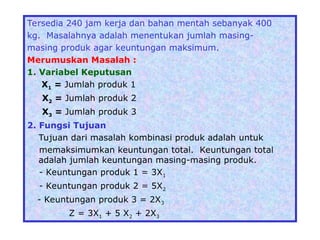 Tersedia 240 jam kerja dan bahan mentah sebanyak 400
kg. Masalahnya adalah menentukan jumlah masing-
masing produk agar keuntungan maksimum.
Merumuskan Masalah :
1. Variabel Keputusan
X1 = Jumlah produk 1
X2 = Jumlah produk 2
X3 = Jumlah produk 3
2. Fungsi Tujuan
Tujuan dari masalah kombinasi produk adalah untuk
memaksimumkan keuntungan total. Keuntungan total
adalah jumlah keuntungan masing-masing produk.
- Keuntungan produk 1 = 3X1
- Keuntungan produk 2 = 5X2
- Keuntungan produk 3 = 2X3
Z = 3X1 + 5 X2 + 2X3
 