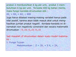 produk 2 membutuhkan 6 kg per unit, produk 3 mem-
butuhkan 6 kg per unit. Tersedia 400 kg bahan menta,
maka fungsi kendala dirumuskan sbb :
4X1 + 6X2 + 6X3  400
Juga harus dibatasi masing-masing variabel hanya pada
nilai positif, karena akan tidak masuk akal untuk meng-
hasilkan jumlah produk negatif. Kendala-kendala ini di-
namakan non negativity constraint dan secara matematik
dirumuskan : X10; X20; X30
Jadi masalah LP dirumuskan dalam suatu model matema-
tis :
1. Fungsi Tujuan
Maksimumkan : Z = 3X1 + 5 X2 + 2X3
 