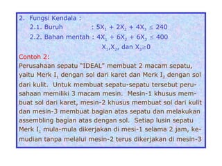 2. Fungsi Kendala :
2.1. Buruh : 5X1 + 2X2 + 4X3  240
2.2. Bahan mentah : 4X1 + 6X2 + 6X3  400
X1,X2, dan X30
Contoh 2:
Perusahaan sepatu “IDEAL” membuat 2 macam sepatu,
yaitu Merk I1 dengan sol dari karet dan Merk I2 dengan sol
dari kulit. Untuk membuat sepatu-sepatu tersebut peru-
sahaan memiliki 3 macam mesin. Mesin-1 khusus mem-
buat sol dari karet, mesin-2 khusus membuat sol dari kulit
dan mesin-3 membuat bagian atas sepatu dan melakukan
assembling bagian atas dengan sol. Setiap lusin sepatu
Merk I1 mula-mula dikerjakan di mesi-1 selama 2 jam, ke-
mudian tanpa melalui mesin-2 terus dikerjakan di mesin-3
 