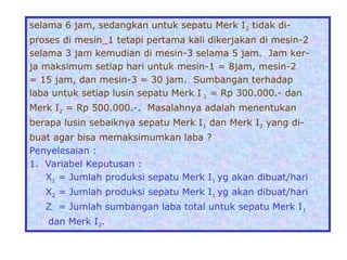 selama 6 jam, sedangkan untuk sepatu Merk I2 tidak di-
proses di mesin_1 tetapi pertama kali dikerjakan di mesin-2
selama 3 jam kemudian di mesin-3 selama 5 jam. Jam ker-
ja maksimum setiap hari untuk mesin-1 = 8jam, mesin-2
= 15 jam, dan mesin-3 = 30 jam. Sumbangan terhadap
laba untuk setiap lusin sepatu Merk I 1 = Rp 300.000.- dan
Merk I2 = Rp 500.000.-. Masalahnya adalah menentukan
berapa lusin sebaiknya sepatu Merk I1 dan Merk I2 yang di-
buat agar bisa memaksimumkan laba ?
Penyelesaian :
1. Variabel Keputusan :
X1 = Jumlah produksi sepatu Merk I1 yg akan dibuat/hari
X2 = Jumlah produksi sepatu Merk I1 yg akan dibuat/hari
Z = Jumlah sumbangan laba total untuk sepatu Merk I1
dan Merk I2.
 