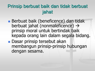 Prinsip berbuat baik dan tidak berbuat
jahat
 Berbuat baik (beneficence) dan tidak
berbuat jahat (nonmaleficence) 
prinsip moral untuk bertindak baik
kepada orang lain dalam segala bidang.
 Dasar prinsip tersebut akan
membangun prinsip-prinsip hubungan
dengan sesama.
 