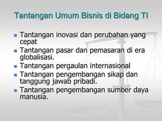 Tantangan Umum Bisnis di Bidang TI
 Tantangan inovasi dan perubahan yang
cepat
 Tantangan pasar dan pemasaran di era
globalisasi.
 Tantangan pergaulan internasional
 Tantangan pengembangan sikap dan
tanggung jawab pribadi.
 Tantangan pengembangan sumber daya
manusia.
 