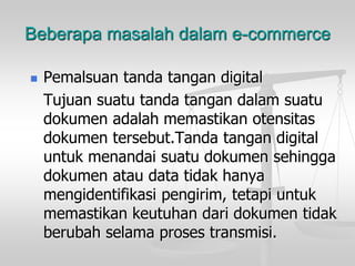 Beberapa masalah dalam e-commerce
 Pemalsuan tanda tangan digital
Tujuan suatu tanda tangan dalam suatu
dokumen adalah memastikan otensitas
dokumen tersebut.Tanda tangan digital
untuk menandai suatu dokumen sehingga
dokumen atau data tidak hanya
mengidentifikasi pengirim, tetapi untuk
memastikan keutuhan dari dokumen tidak
berubah selama proses transmisi.
 
