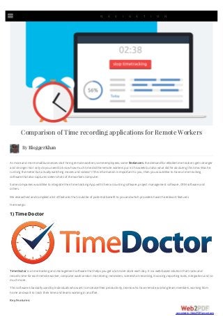 By BloggerKhan
Comparison of Time recording applications for Remote Workers
As moreand moresmallbusinesses start hiring remoteworkers, someemployees, somefreelancers, thedemand forreliabletimetrackers gets stronger
and stronger.Not only do you need to know how much timedid theremoteworkers put in this week but also what did hedo during this time.Was he
running themeterbut actually watching movies and videos? Ifthis information is important to you, then you would liketo havea timetracking
softwarethat also captures screen shots oftheworkers computer.
Somecompanies would liketo integratetheirtimetracking App.with theiraccounting software, project management software, CRM softwareand
others.
Weresearched and compiled a list offeatures that could beofpotentialbenefit to you and which providers havetherelevant features.
Herewego:
1) Time Doctor
TimeDoctoris a timetracking and management softwarethat helps you get a lot moredoneeach day.It is a web-based solution that tracks and
records timeforeach remoteworker, computerwork session monitoring, reminders, screenshot recording, invoicing, reporting tools, integration and so
much more.
This softwareis basically used by Individuals who want to increasetheirproductivity, teams who haveremoteworking team members, working from
homeand want to track theirtimeand teams working in an office.
KeyFeatures:
| N A V I G A T I O N
converted by Web2PDFConvert.com
 