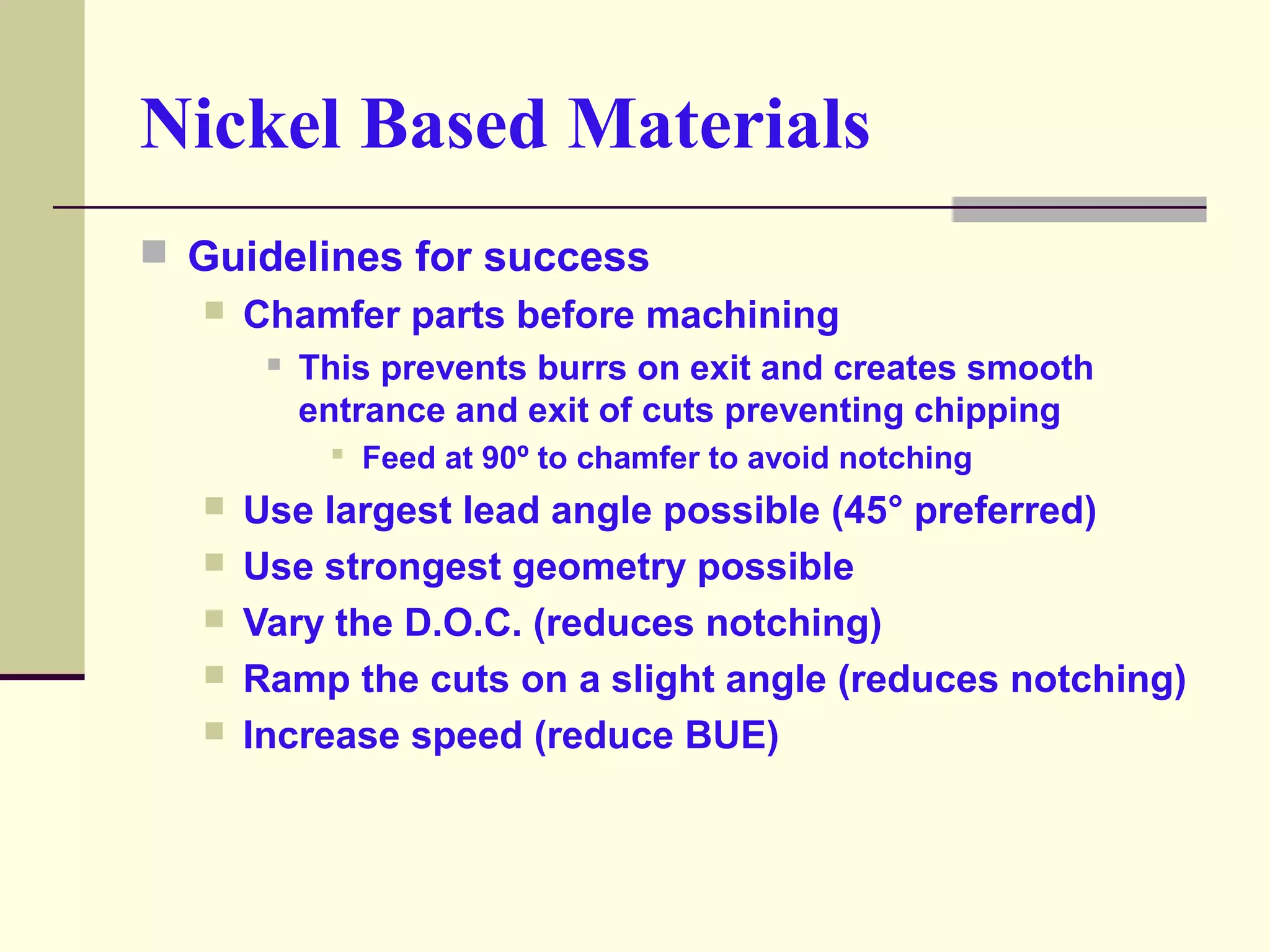 Nickel Based Materials
 Guidelines for success
 Chamfer parts before machining
 This prevents burrs on exit and creates smooth
entrance and exit of cuts preventing chipping
 Feed at 90º to chamfer to avoid notching
 Use largest lead angle possible (45° preferred)
 Use strongest geometry possible
 Vary the D.O.C. (reduces notching)
 Ramp the cuts on a slight angle (reduces notching)
 Increase speed (reduce BUE)
 