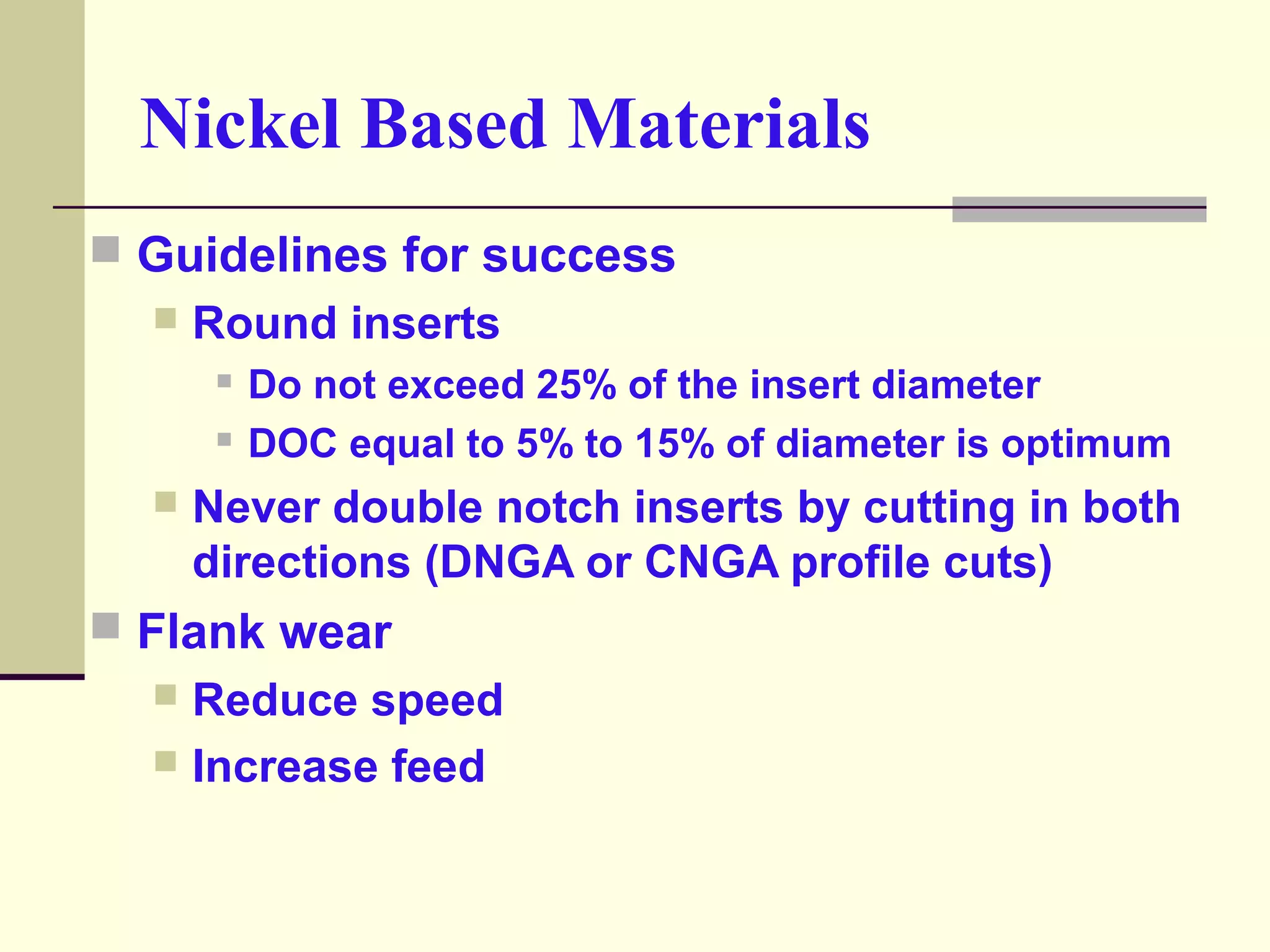 Guidelines for success
 Round inserts
 Do not exceed 25% of the insert diameter
 DOC equal to 5% to 15% of diameter is optimum
 Never double notch inserts by cutting in both
directions (DNGA or CNGA profile cuts)
 Flank wear
 Reduce speed
 Increase feed
Nickel Based Materials
 